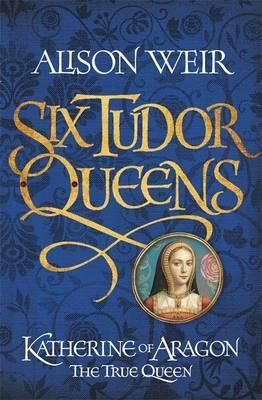 Six Tudor Queens: Katherine of Aragon, The True Queen Six Tudor Queens: Katherine of Aragon, The True Queen